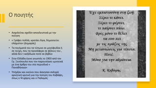 Ο ποιητής
• Ασχολείται σχεδόν αποκλειστικά με την
ποίηση
• « Γράφει πολλά, κρατάει λίγα, δημοσιεύει
ελάχιστα» (Δημαράς)
• Τα ποιήματά του τα τύπωνε σε μονόφυλλα ή
σε τεύχη, που τα προσέφερε σε φίλους του ,
αλλά δεν τ αεξέδωσε ποτέ σε βιβλίο
• Στην Ελλάδα έγινε γνωστός το 1903 από τον
Γρ. Ξενόπουλο που τον παρουσίασε υμνητικά
με ένα άρθρο του στο περιοδικό «
Παναθήναια»
• Υπήρξαν και εκείνοι που άσκησαν σκληρά
αρνητική κριτική για την ποίηση του Καβάφη,
όπως ο Ψυχάρης και ο Παλαμάς
 