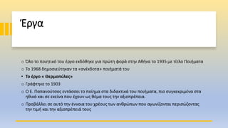 Έργα
o Όλο το ποιητικό του έργο εκδόθηκε για πρώτη φορά στην Αθήνα το 1935 με τίτλο Ποιήματα
o Το 1968 δημοσιεύτηκαν τα «ανέκδοτα» ποιήματά του
• Το έργο « Θερμοπύλες»
o Γράφτηκε το 1903
o Ο Ε. Παπανούτσος εντάσσει το ποίημα στα διδακτικά του ποιήματα, πιο συγκεκριμένα στα
ηθικά και σε εκείνα που έχουν ως θέμα τους την αξιοπρέπεια.
o Προβάλλει σε αυτό την έννοια του χρέους των ανθρώπων που αγωνίζονται περισώζοντας
την τιμή και την αξιοπρέπειά τους
 