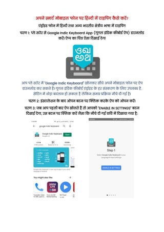 अपने स्मार्ट मोबाइल फोन पर हिन्दी में र्ाइपपिंग क
ै से करें?
एंड्रॉइड फोन में हिन्दी तथा अन्य भारतीय क्षेत्रीय भाषा में र्ाइपपिंग
चरण 1: प्ले स्टोर से Google Indic Keyboard App (गूगल इंडडक कीबोडट ऐप) डाउनलोड
करें। ऐप्प का चचत्र ऐसा हिखाई िेगा
आप प्ले स्टोर में "Google Indic Keyboard" खोजकर सीधे अपने मोबाइल फोन पर ऐप
डाउनलोड कर सकते िैं। गूगल इंडडक कीबोडट एंड्रॉइड क
े िर संस्करण क
े ललए उपलब्ध िै,
सेडर्िंग में थोडा बिलाव िो सकता िै लेपकन समग्र प्रपिया नीचे िी गई िै।
चरण 2: इंस्टालेशन क
े बाि ओपन बर्न पर क्लिक करक
े ऐप को ओपन करें।
चरण 3: जब आप पिली बार ऐप खोलते िैं तो आपको "ENABLE IN SETTINGS" बर्न
हिखाई िेगा, उस बर्न पर क्लिक करें जैसा पक नीचे िी गई छपव में हिखाया गया िै:
 