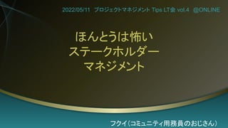 ほんとうは怖い
ステークホルダー
マネジメント
2022/05/11 プロジェクトマネジメント Tips LT会 vol.4 @ONLINE
フクイ（コミュニティ用務員のおじさん）
 
