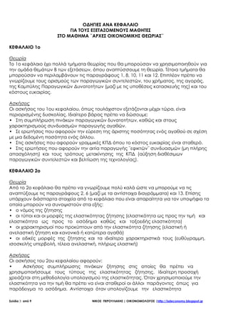Σελίδα 3 από 9 ΝΙΚΟΣ ΠΕΡΟΥΛΑΚΗΣ | ΟΙΚΟΝΟΜΟΛΟΓΟΣ |http://isdeconomy.blogspot.gr
ΟΔΗΓΙΕΣ ΑΝΑ ΚΕΦΑΛΑΙΟ
ΓΙΑ ΤΟΥΣ ΕΞΕΤΑΖΟΜΕΝΟΥΣ ΜΑΘΗΤΕΣ
ΣΤΟ ΜΑΘΗΜΑ ¨ΑΡΧΕΣ ΟΙΚΟΝΟΜΙΚΗΣ ΘΕΩΡΙΑΣ¨
ΚΕΦΑΛΑΙΟ 1ο
Θεωρία
Το 1ο κεφάλαιο έχει πολλά τμήματα θεωρίας που θα μπορούσαν να χρησιμοποιηθούν για
την ομάδα θεμάτων Β των εξετάσεων, όπου αναπτύσσουμε τη θεωρία. Τέτοια τμήματα θα
μπορούσαν να περιλαμβάνουν τις παραγράφους 1, 8, 10, 11 και 12. Επιπλέον πρέπει να
γνωρίζουμε τους ορισμούς των παραγωγικών συντελεστών, του χρήματος, της αγοράς,
της Καμπύλης Παραγωγικών Δυνατοτήτων (μαζί με τις υποθέσεις κατασκευής της) και του
κόστους ευκαιρίας.
Ασκήσεις
Οι ασκήσεις του 1ου κεφαλαίου, όπως τουλάχιστον εξετάζονται μέχρι τώρα, είναι
περιορισμένης δυσκολίας. Ιδιαίτερο βάρος πρέπει να δώσουμε:
• Στη συμπλήρωση πινάκων παραγωγικών δυνατοτήτων, καθώς και στους
χαρακτηρισμούς συνδυασμών παραγωγής αγαθών.
• Σε ερωτήσεις που αφορούν την εύρεση της άριστης ποσότητας ενός αγαθού σε σχέση
με μια δεδομένη ποσότητα ενός άλλου.
• Στις ασκήσεις που αφορούν γραμμικές ΚΠΔ όπου το κόστος ευκαιρίας είναι σταθερό.
• Στις ερωτήσεις που αφορούν την αιτία παραγωγής ¨εφικτών¨ συνδυασμών (μη πλήρης
απασχόληση) και τους τρόπους μετακίνησης της ΚΠΔ (αύξηση διαθέσιμων
παραγωγικών συντελεστών και βελτίωση της τεχνολογίας).
ΚΕΦΑΛΑΙΟ 2ο
Θεωρία
Από το 2ο κεφάλαιο θα πρέπει να γνωρίζουμε πολύ καλά ώστε να μπορούμε να τις
αναπτύξουμε τις παραγράφους 2, 6 (μαζί με τα αντίστοιχα διαγράμματα) και 13. Επίσης
υπάρχουν διάσπαρτα στοιχεία από το κεφάλαιο που είναι απαραίτητα για τον υποψήφιο τα
οποία μπορούν να συνοψιστούν στα εξής:
• ο νόμος της ζήτησης
• οι τύποι και οι μορφές της ελαστικότητας ζήτησης (ελαστικότητα ως προς την τιμή και
ελαστικότητα ως προς το εισόδημα καθώς και τοξοειδής ελαστικότητα)
• οι χαρακτηρισμοί που προκύπτουν από την ελαστικότητα ζήτησης (ελαστική ή
ανελαστική ζήτηση και κανονικά ή κατώτερα αγαθά)
• οι ειδικές μορφές της ζήτησης και τα ιδιαίτερα χαρακτηριστικά τους (ευθύγραμμη,
ισοσκελής υπερβολή, τέλεια ανελαστική, πλήρως ελαστική)
Ασκήσεις
Οι ασκήσεις του 2ου κεφαλαίου αφορούν:
• Ασκήσεις συμπλήρωσης πινάκων ζήτησης στις οποίες θα πρέπει να
χρησιμοποιήσουμε τους τύπους της ελαστικότητας ζήτησης. Ιδιαίτερη προσοχή
χρειάζεται στη μεθοδολογία υπολογισμού της ελαστικότητας. Όταν χρησιμοποιούμε την
ελαστικότητα για την τιμή θα πρέπει να είναι σταθεροί οι άλλοι παράγοντες όπως για
παράδειγμα το εισόδημα. Αντίστοιχα όταν υπολογίζουμε την ελαστικότητα
 