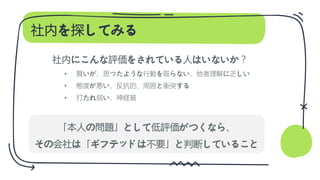 社内を探してみる
社内にこんな評価をされている人はいないか？
• 賢いが、思ったような行動を取らない、他者理解に乏しい
• 態度が悪い、反抗的、周囲と衝突する
• 打たれ弱い、神経質
「本人の問題」として低評価がつくなら、
その会社は「ギフテッドは不要」と判断していること
 