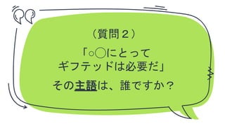 ✗ （質問２）
✗ 「○◯にとって
ギフテッドは必要だ」
その主語は、誰ですか？
 