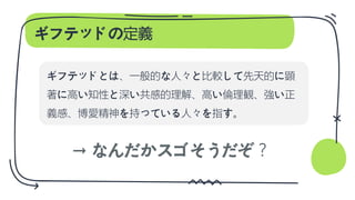 ギフテッドの定義
ギフテッドとは、一般的な人々と比較して先天的に顕
著に高い知性と深い共感的理解、高い倫理観、強い正
義感、博愛精神を持っている人々を指す。
→ なんだかスゴそうだぞ？
 