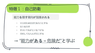 特徴１：自己防衛
• 安全のため普通であろうとする
• 能力を隠す
• テストでわざと点を下げる
• 理解してもらえず孤立する
→ “能力がある＝危険だ”と学ぶ
能力を隠す傾向が指摘される
 