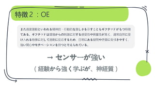 特徴２：OE
→ センサーが強い
（経験から強く学ぶが、神経質）
また過度激動といわれる精神的・行動的な激しさを示すこともギフテッドがもつ特徴
である。ギフテッドは環境からの刺激に対する感受性や興奮性が高く、通常自然に受
け入れる物事に対して過剰に反応するため、日常にある疑問や矛盾に気づきやすく、
強い関心やモチベーションを持つと考えられている。
 
