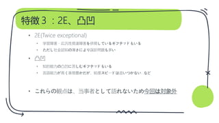 特徴３：2E、凸凹
• 2E(Twice exceptional)
• 学習障害・広汎性発達障害を併発しているギフテッドもいる
• ただし社会認知の薄さにより誤診問題も多い
• 凸凹
• 知的能力の凸凹に苦しむギフテッドもいる
• 言語能力が高く表現豊かだが、処理スピードは追いつかない…など
• これらの観点は、当事者として語れないため今回は対象外
 