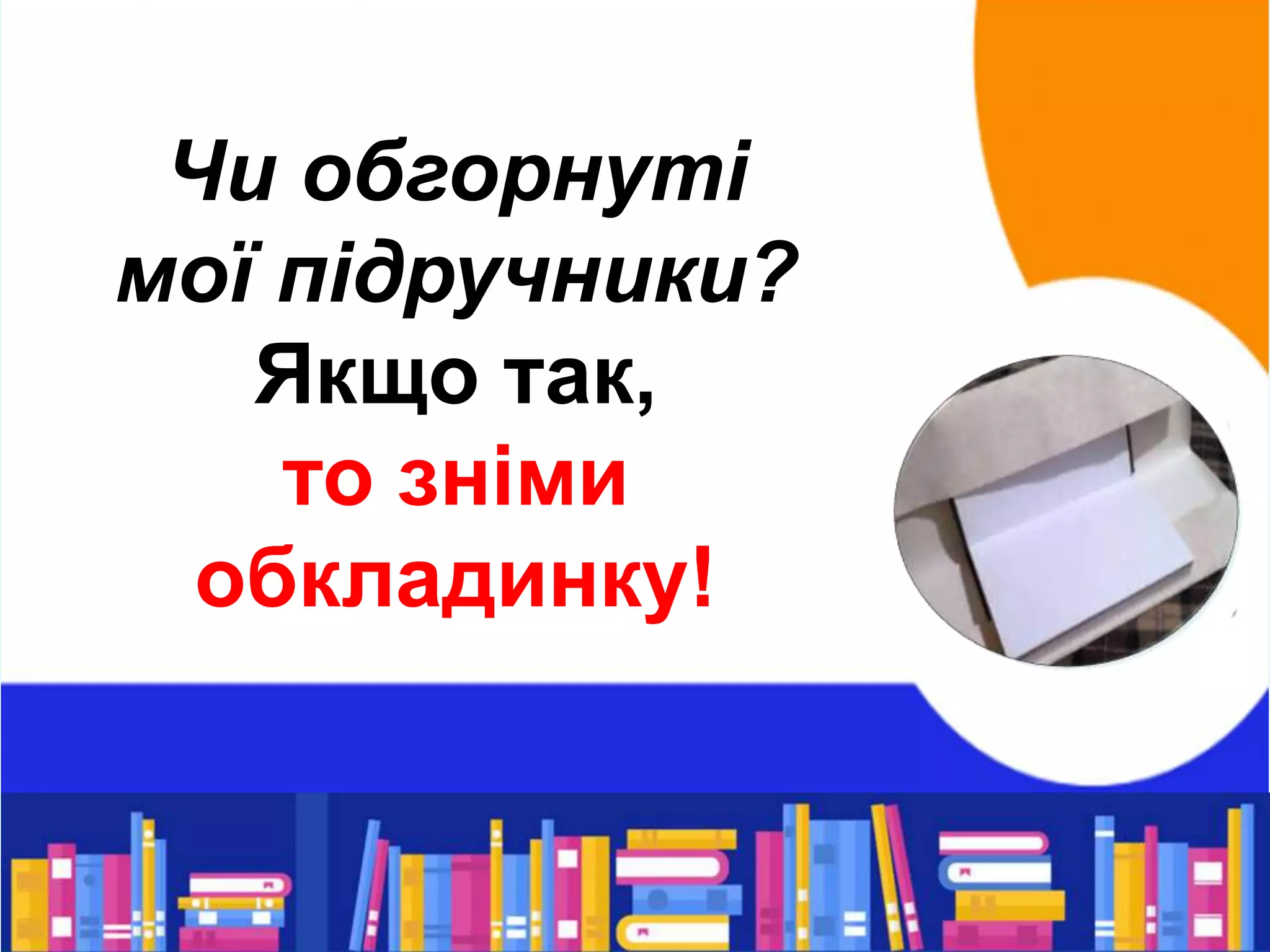 Чи обгорнуті
мої підручники?
Якщо так,
то зніми
обкладинку!
 