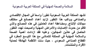 ‫تشهد‬
‫المملكة‬
‫العربية‬
‫السعودية‬
‫تطورا‬
‫واسعا‬
‫في‬
‫المجال‬
‫اال‬
‫قتصادي‬
‫والصناعي‬
‫وواكب‬
‫هذا‬
‫التطور‬
‫تزايد‬
‫أعداد‬
‫المصانع‬
‫في‬
‫مختلف‬
‫مجاالت‬
‫اإلنتاج‬
,
‫ومضاعفة‬
‫أعداد‬
‫العاملين‬
‫في‬
‫هذه‬
‫المصانع‬
‫والذي‬
‫فاقم‬
‫من‬
‫حدوث‬
‫اإلصابات‬
‫واألمراض‬
‫المهنية‬
‫وأصبحت‬
‫تهدد‬
‫التطو‬
‫ر‬
‫الحاصل‬
‫في‬
‫هاذين‬
‫المجالين‬
،
‫وعليه‬
‫فقد‬
‫ازدادت‬
‫أهمية‬
‫الصحة‬
‫والسالمة‬
‫المهنية‬
‫في‬
‫المملكة‬
‫لتتماشى‬
‫مع‬
‫هذا‬
‫التوسع‬
‫المطرد‬
‫ف‬
‫ي‬
‫القطاع‬
‫الصناعي‬
‫السعودي‬
،
‫حيث‬
‫سنت‬
‫األنظمة‬
‫الهادفة‬
‫لحماية‬
‫األفراد‬
‫والمنشئات‬
.
‫السعودي‬ ‫العربية‬ ‫المملكة‬ ‫في‬ ‫المهنية‬ ‫والصحة‬ ‫السالمة‬
‫ة‬
 
