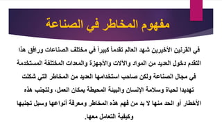 ‫الصناعة‬ ‫في‬ ‫المخاطر‬ ‫مفهوم‬
‫الصناعات‬ ‫مختلف‬ ‫في‬ ‫كبيرا‬ ‫تقدما‬ ‫العالم‬ ‫شهد‬ ‫األخيرين‬ ‫القرنين‬ ‫في‬
‫هذا‬ ‫ورافق‬
‫المستخد‬ ‫المختلفة‬ ‫والمعدات‬ ‫واألجهزة‬ ‫واآلالت‬ ‫المواد‬ ‫من‬ ‫العديد‬ ‫دخول‬ ‫التقدم‬
‫مة‬
‫شكلت‬ ‫التي‬ ‫المخاطر‬ ‫من‬ ‫العديد‬ ‫استخدامها‬ ‫صاحب‬ ‫ولكن‬ ‫الصناعة‬ ‫مجال‬ ‫في‬
‫هذه‬ ‫ولتجنب‬ ،‫العمل‬ ‫بمكان‬ ‫المحيطة‬ ‫والبيئة‬ ‫اإلنسان‬ ‫وسالمة‬ ‫لحياة‬ ‫تهديدا‬
‫تجنبها‬ ‫وسبل‬ ‫أنواعها‬ ‫ومعرفة‬ ‫المخاطر‬ ‫هذه‬ ‫فهم‬ ‫من‬ ‫بد‬ ‫ال‬ ‫منها‬ ‫الحد‬ ‫أو‬ ‫األخطار‬
‫معها‬ ‫التعامل‬ ‫وكيفية‬
.
 