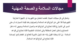‫السالمة‬ ‫مجاالت‬
‫والصحة‬
‫المهنية‬
‫وتدخل‬
‫في‬
‫الحياة‬ ‫مجاالت‬ ‫كل‬
:
‫فعندما‬
‫المنزلية‬ ‫األجهزة‬ ‫أو‬ ‫الكهرباء‬ ‫مع‬ ‫نتعامل‬
‫أتباع‬ ‫عن‬ ‫غنى‬ ‫فال‬ ‫الكهربائية‬
‫السالمة‬ ‫قواعد‬
‫أ‬ ‫السيارات‬ ‫قيادة‬ ‫وعند‬ ‫وأصولها‬
‫حتى‬ ‫و‬
‫نحتاج‬ ‫فأننا‬ ‫الشوارع‬ ‫في‬ ‫السير‬
‫أتباع‬ ‫إلى‬
‫أن‬ ‫وبديهي‬ ‫السالمة‬ ‫وأصول‬ ‫قواعد‬
‫داخل‬ ‫ه‬
‫العمل‬ ‫وأماكن‬ ‫المصانع‬
‫المختلفة‬
‫المنشآت‬ ‫وفي‬
‫ق‬ ‫إلى‬ ‫نحتاج‬ ‫فأننا‬ ‫التعليمية‬
‫واعد‬
‫السالمة‬
،
‫بأنه‬ ‫القول‬ ‫يمكننا‬ ‫أننا‬ ‫بل‬
‫تناول‬ ‫عند‬
‫أ‬ ‫لنمو‬ ‫الطعام‬ ‫أو‬ ‫للعالج‬ ‫األدوية‬
‫جسامنا‬
‫السالمة‬ ‫قواعد‬ ‫أتباع‬ ‫إلى‬ ‫نحتاج‬ ‫فأننا‬
.
 