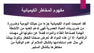 ‫الكيميائية‬ ‫المخاطر‬ ‫مفهوم‬
‫وضر‬ ‫اليومية‬ ‫حياتنا‬ ‫من‬ ‫جزءا‬ ‫الكيميائية‬ ‫المواد‬ ‫أصبحت‬ ‫لقد‬
‫ورة‬
‫ضروريات‬ ‫من‬
‫العصرية‬ ‫الحياة‬
‫األنشطة‬ ‫من‬ ‫العديد‬ ‫تدعم‬ ‫فهي‬
‫دخولها‬ ‫عن‬ ‫فضال‬ ‫والدواء‬ ‫الغذاء‬ ‫كصناعة‬ ‫الهامة‬
‫مهمات‬ ‫في‬
‫بي‬ ‫وتلوث‬ ‫للخطر‬ ‫صحتنا‬ ‫تعرض‬ ‫قد‬ ‫المواد‬ ‫هذه‬ ‫أن‬ ‫إال‬ ،‫الرفاهية‬
‫ئتنا‬
‫حال‬ ‫في‬
‫استخدامها‬ ‫عدم‬
‫الوقاية‬ ‫عدم‬ ‫أو‬ ‫المالئم‬ ‫بالشكل‬
‫من‬
‫مخاطرها‬
‫السليم‬ ‫بالشكل‬
.
 