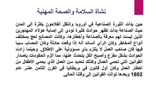 ‫حين‬
‫بدأت‬
‫الثورة‬
‫الصناعية‬
‫في‬
‫أوروبا‬
‫وانتقل‬
‫الفالحون‬
‫بكثرة‬
‫إلى‬
‫ا‬
‫لمدن‬
‫حيث‬
‫الصناعة‬
‫بدأت‬
‫تظهر‬
‫حوادث‬
‫كثيرة‬
‫تؤدي‬
‫إلى‬
‫إصابة‬
‫هؤالء‬
‫المهاجري‬
‫ن‬
‫الذين‬
‫ليست‬
‫لهم‬
‫معرفة‬
‫بالصناعة‬
‫وأخطارها‬
،
‫وكانت‬
‫المصانع‬
‫تعج‬
‫بمخ‬
‫تلف‬
‫أنواع‬
‫المخاطر‬
‫وكان‬
‫الرأي‬
‫السائد‬
‫أنه‬
‫إذا‬
‫وقعت‬
‫حادثة‬
‫وكان‬
‫المصاب‬
‫سبب‬
‫ا‬
‫فيها‬
‫فان‬
‫صاحب‬
‫العمل‬
‫ال‬
‫يلتزم‬
‫بأي‬
‫مسؤولية‬
‫على‬
‫اإلطالق‬
.
‫وحينما‬
‫ز‬
‫ادت‬
‫الحوادث‬
‫بشكل‬
‫مفزع‬
‫وأصبح‬
‫الكل‬
‫يتحدث‬
،‫عنها‬
‫مما‬
‫ألزم‬
‫الحكومات‬
‫بإص‬
‫دار‬
‫القوانين‬
‫التي‬
‫تحمي‬
‫العمال‬
‫وكذلك‬
‫تحديد‬
‫سن‬
‫العمل‬
‫الذي‬
‫يحمي‬
‫األطف‬
‫ال‬
‫من‬
‫أخطار‬
‫العمل‬
‫وكان‬
‫أول‬
‫قانون‬
‫في‬
‫بريطانيا‬
‫في‬
‫القرن‬
‫الثامن‬
‫عشر‬
‫عام‬
1802
‫وبعدها‬
‫توالت‬
‫القوانين‬
‫إلى‬
‫وقتنا‬
‫الحالي‬
.
‫المهنية‬ ‫والصحة‬ ‫السالمة‬ ‫نشأة‬
 