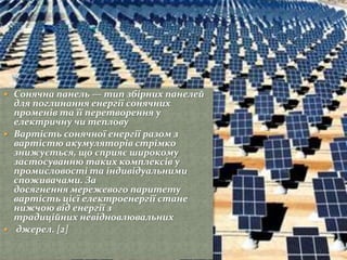  Сонячна панель — тип збірних панелей
для поглинання енергії сонячних
променів та її перетворення у
електричну чи теплову
 Вартість сонячної енергії разом з
вартістю акумуляторів стрімко
знижується, що сприяє широкому
застосуванню таких комплексів у
промисловості та індивідуальними
споживачами. За
досягнення мережевого паритету
вартість цієї електроенергії стане
нижчою від енергії з
традиційних невідновлювальних
 джерел. [2]
 