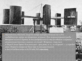  Протягом століть енергія вітру використовувалася для
подрібнення зерна на вітряних млинах і для перекачування води.
Вітряне колесо Герона Александрійського стало однією з перших
вітроенергетичних машин в історії. Вітряки з'явилися
в Персії (нині Іран) близько 500—900 року н. е., а в Європі — у середні
віки. Перші історичні дані про їх використання
в Англії відносяться до XI або XII століть.
 