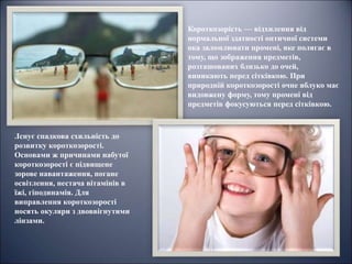 Короткозорість — відхилення від
нормальної здатності оптичної системи
ока заломлювати промені, яке полягає в
тому, що зображення предметів,
розташованих близько до очей,
виникають перед сітківкою. При
природній короткозорості очне яблуко має
видовжену форму, тому промені від
предметів фокусуються перед сітківкою.
.Існує спадкова схильність до
розвитку короткозорості.
Основами ж причинами набутої
короткозорості є підвищене
зорове навантаження, погане
освітлення, нестача вітамінів в
їжі, гіподинамія. Для
виправлення короткозорості
носять окуляри з двоввігнутими
лінзами.
 