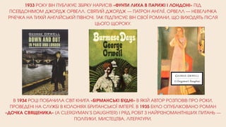 1933 РОКУ ВІН ПУБЛІКУЄ ЗБІРКУ НАРИСІВ «ФУНТИ ЛИХА В ПАРИЖІ І ЛОНДОНІ» ПІД
ПСЕВДОНІМОМ ДЖОРДЖ ОРВЕЛЛ. СВЯТИЙ ДЖОРДЖ — ПАТРОН АНГЛІЇ, ОРВЕЛЛ — НЕВЕЛИЧКА
РІЧЕЧКА НА ТИХІЙ АНГЛІЙСЬКІЙ ПІВНОЧІ. ТАК ПІДПИСУЄ ВІН СВОЇ РОМАНИ, ЩО ВИХОДЯТЬ ПІСЛЯ
ЦЬОГО ЩОРОКУ.
В 1934 РОЦІ ПОБАЧИЛА СВІТ КНИГА «БІРМАНСЬКІ БУДНІ» В ЯКІЙ АВТОР РОЗПОВІВ ПРО РОКИ,
ПРОВЕДЕНІ НА СЛУЖБІ В КОЛОНІЯХ БРИТАНСЬКОЇ ІМПЕРІЇ. В 1935 БУЛО ОПУБЛІКОВАНО РОМАН
«ДОЧКА СВЯЩЕНИКА» (A CLERGYMAN’S DAUGHTER) І РЯД РОБІТ З НАЙРІЗНОМАНІТНІШИХ ПИТАНЬ —
ПОЛІТИКИ, МИСТЕЦТВА, ЛІТЕРАТУРИ.
 