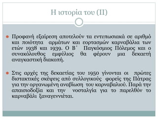 Η ιστορία του (II)
⚫ Προφανή εξαίρεση αποτελούν τα εντυπωσιακά σε αριθμό
και ποιότητα αρμάτων και εορτασμών καρναβάλια των
ετών 1938 και 1939. Ο Β΄ Παγκόσμιος Πόλεμος και ο
συνακόλουθος εμφύλιος θα φέρουν μια δεκαετή
αναγκαστική διακοπή.
⚫ Στις αρχές της δεκαετίας του 1950 γίνονται οι πρώτες
διστακτικές σκέψεις από συλλογικούς φορείς της Πάτρας
για την οργανωμένη αναβίωση του καρναβαλιού. Παρά την
απαισιοδοξία και την νοσταλγία για το παρελθόν το
καρναβάλι ξαναγεννιέται.
 