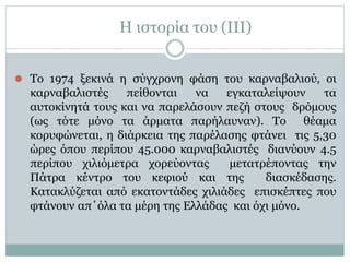 Η ιστορία του (IΙI)
⚫ Το 1974 ξεκινά η σύγχρονη φάση του καρναβαλιού, οι
καρναβαλιστές πείθονται να εγκαταλείψουν τα
αυτοκίνητά τους και να παρελάσουν πεζή στους δρόμους
(ως τότε μόνο τα άρματα παρήλαυναν). Το θέαμα
κορυφώνεται, η διάρκεια της παρέλασης φτάνει τις 5,30
ώρες όπου περίπου 45.000 καρναβαλιστές διανύουν 4.5
περίπου χιλιόμετρα χορεύοντας μετατρέποντας την
Πάτρα κέντρο του κεφιού και της διασκέδασης.
Κατακλύζεται από εκατοντάδες χιλιάδες επισκέπτες που
φτάνουν απ΄όλα τα μέρη της Ελλάδας και όχι μόνο.
 