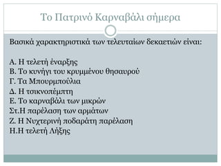 Το Πατρινό Καρναβάλι σήμερα
Βασικά χαρακτηριστικά των τελευταίων δεκαετιών είναι:
Α. Η τελετή έναρξης
Β. Το κυνήγι του κρυμμένου θησαυρού
Γ. Τα Μπουρμπούλια
Δ. Η τσικνοπέμπτη
Ε. Το καρναβάλι των μικρών
Στ.Η παρέλαση των αρμάτων
Ζ. Η Νυχτερινή ποδαράτη παρέλαση
H.Η τελετή Λήξης
 