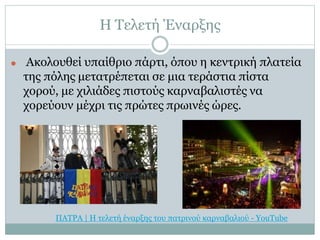 Η Τελετή Έναρξης
⚫ Ακολουθεί υπαίθριο πάρτι, όπου η κεντρική πλατεία
της πόλης μετατρέπεται σε μια τεράστια πίστα
χορού, με χιλιάδες πιστούς καρναβαλιστές να
χορεύουν μέχρι τις πρώτες πρωινές ώρες.
ΠΑΤΡΑ | Η τελετή έναρξης του πατρινού καρναβαλιού - YouTube
 