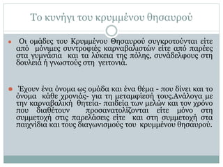 Το κυνήγι του κρυμμένου θησαυρού
⚫ Οι ομάδες του Κρυμμένου Θησαυρού συγκροτούνται είτε
από μόνιμες συντροφιές καρναβαλιστών είτε από παρέες
στα γυμνάσια και τα λύκεια της πόλης, συνάδελφους στη
δουλειά ή γνωστούς στη γειτονιά.
⚫ Έχουν ένα όνομα ως ομάδα και ένα θέμα - που δίνει και το
όνομα κάθε χρονιάς- για τη μεταμφίεσή τους.Ανάλογα με
την καρναβαλική θητεία- παιδεία των μελών και τον χρόνο
που διαθέτουν προσανατολίζονται είτε μόνο στη
συμμετοχή στις παρελάσεις είτε και στη συμμετοχή στα
παιχνίδια και τους διαγωνισμούς του κρυμμένου θησαυρού.
 