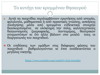 Το κυνήγι του κρυμμένου θησαυρού
⚫ Αυτά τα παιχνίδια περιλαμβάνουν ερωτήσεις από ιστορία,
φιλολογία, μαθηματικά ή από πρακτικές γνώσεις, ασκήσεις
πλοήγησης μέσα από κρυμμένα ενδεικτικά στοιχεία
διασκορπισμένα σε ολόκληρη την πόλη, καλλιτεχνικούς
διαγωνισμούς ζωγραφικής, παντομίμας, θεατρικών
στιγμιοτύπων κι ότι άλλο βάλουν στο μυαλό τους οι
διοργανωτές του παιχνιδιού.
⚫ Οι επιδόσεις των ομάδων στις διάφορες φάσεις του
παιχνιδιού βαθμολογούνται κι έτσι αναδεικνύεται ο
μεγάλος νικητής.
https://www.youtube.com/watch?v=h32-i0oydpA
 