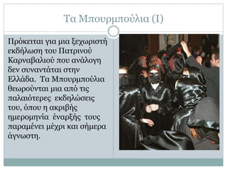 Τα Μπουρμπούλια (Ι)
Πρόκειται για μια ξεχωριστή
εκδήλωση του Πατρινού
Καρναβαλιού που ανάλογη
δεν συναντάται στην
Ελλάδα. Τα Μπουρμπούλια
θεωρούνται μια από τις
παλαιότερες εκδηλώσεις
του, όπου η ακριβής
ημερομηνία έναρξής τους
παραμένει μέχρι και σήμερα
άγνωστη.
 