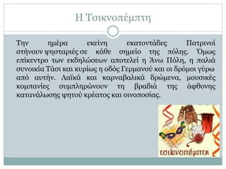 Η Τσικνοπέμπτη
εκατοντάδες Πατρινοί
Την ημέρα εκείνη
στήνουν ψησταριές σε κάθε σημείο της πόλης. Όμως
επίκεντρο των εκδηλώσεων αποτελεί η Άνω Πόλη, η παλιά
συνοικία Τάσι και κυρίως η οδός Γερμανού και οι δρόμοι γύρω
μουσικές
άφθονης
από αυτήν. Λαϊκά και καρναβαλικά δρώμενα,
κομπανίες συμπληρώνουν τη βραδιά της
κατανάλωσης ψητού κρέατος και οινοποσίας.
 