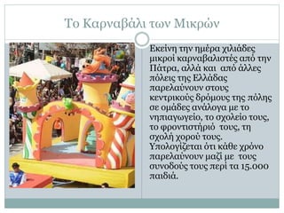 Το Καρναβάλι των Μικρών
Εκείνη την ημέρα χιλιάδες
μικροί καρναβαλιστές από την
Πάτρα, αλλά και από άλλες
πόλεις της Ελλάδας
παρελαύνουν στους
κεντρικούς δρόμους της πόλης
σε ομάδες ανάλογα με το
νηπιαγωγείο, το σχολείο τους,
το φροντιστήριό τους, τη
σχολή χορού τους.
Υπολογίζεται ότι κάθε χρόνο
παρελαύνουν μαζί με τους
συνοδούς τους περί τα 15.000
παιδιά.
 