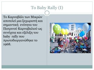 Το Baby Rally (Ι)
Το Καρναβάλι των Μικρών
αποτελεί μια ξεχωριστή και
σημαντική ενότητα του
Πατρινού Καρναβαλιού ως
συνέχεια και εξέλιξη του
baby rally που
πρωτοδιοργανώθηκε το
1968.
 