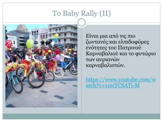 Το Baby Rally (ΙΙ)
Είναι μια από τις πιο
ζωντανές και ελπιδοφόρες
ενότητες του Πατρινού
Καρναβαλιού και το φυτώριο
των αυριανών
καρναβαλιστών.
https://www.youtube.com/w
atch?v=11mTCSATi-M
 