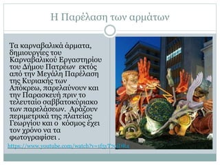 Η Παρέλαση των αρμάτων
Τα καρναβαλικά άρματα,
δημιουργίες του
Καρναβαλικού Εργαστηρίου
του Δήμου Πατρέων εκτός
από την Μεγάλη Παρέλαση
της Κυριακής των
Απόκρεω, παρελαύνουν και
την Παρασκευή πριν το
τελευταίο σαββατοκύριακο
των παρελάσεων. Αράζουν
περιμετρικά της πλατείας
Γεωργίου και ο κόσμος έχει
τον χρόνο να τα
φωτογραφίσει .
https://www.youtube.com/watch?v=1f5yT7ojDR4
 