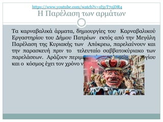 Η Παρέλαση των αρμάτων
Τα καρναβαλικά άρματα, δημιουργίες του Καρναβαλικού
Εργαστηρίου του Δήμου Πατρέων εκτός από την Μεγάλη
Παρέλαση της Κυριακής των Απόκρεω, παρελαύνουν και
την παρασκευή πριν το τελευταίο σαββατοκύριακο των
παρελάσεων. Αράζουν περιμετρικά της πλατείας Γεωργίου
και ο κόσμος έχει τον χρόνο να τα φωτογραφίσει .
https://www.youtube.com/watch?v=1f5yT7ojDR4
 