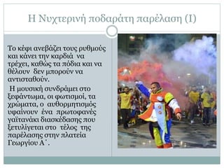 Η Νυχτερινή ποδαράτη παρέλαση (Ι)
Το κέφι ανεβάζει τους ρυθμούς
και κάνει την καρδιά να
τρέχει, καθώς τα πόδια και να
θέλουν δεν μπορούν να
αντισταθούν.
Η μουσική συνδράμει στο
ξεφάντωμα, οι φωτισμοί, τα
χρώματα, ο αυθορμητισμός
υφαίνουν ένα πρωτοφανές
γαϊτανάκι διασκέδασης που
ξετυλίγεται στο τέλος της
παρέλασης στην πλατεία
Γεωργίου Α΄.
 