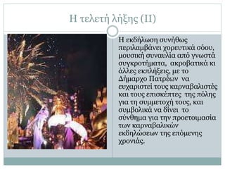 Η τελετή λήξης (ΙΙ)
Η εκδήλωση συνήθως
περιλαμβάνει χορευτικά σόου,
μουσική συναυλία από γνωστά
συγκροτήματα, ακροβατικά κι
άλλες εκπλήξεις, με το
Δήμαρχο Πατρέων να
ευχαριστεί τους καρναβαλιστές
και τους επισκέπτες της πόλης
για τη συμμετοχή τους, και
συμβολικά να δίνει το
σύνθημα για την προετοιμασία
των καρναβαλικών
εκδηλώσεων της επόμενης
χρονιάς.
 