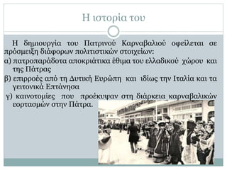 Η ιστορία του
Η δημιουργία του Πατρινού Καρναβαλιού οφείλεται σε
πρόσμειξη διάφορων πολιτιστικών στοιχείων:
α) πατροπαράδοτα αποκριάτικα έθιμα του ελλαδικού χώρου και
της Πάτρας
β) επιρροές από τη Δυτική Ευρώπη και ιδίως την Ιταλία και τα
γειτονικά Επτάνησα
γ) καινοτομίες που προέκυψαν στη διάρκεια καρναβαλικών
εορτασμών στην Πάτρα.
 