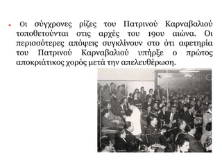 ⚫ Οι σύγχρονες ρίζες του Πατρινού Καρναβαλιού
τοποθετούνται στις αρχές του 19ου αιώνα. Οι
περισσότερες απόψεις συγκλίνουν στο ότι αφετηρία
του Πατρινού Καρναβαλιού υπήρξε ο πρώτος
αποκριάτικος χορός μετά την απελευθέρωση.
 