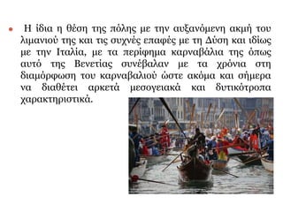 ⚫ Η ίδια η θέση της πόλης με την αυξανόμενη ακμή του
λιμανιού της και τις συχνές επαφές με τη Δύση και ιδίως
με την Ιταλία, με τα περίφημα καρναβάλια της όπως
αυτό της Βενετίας συνέβαλαν με τα χρόνια στη
διαμόρφωση του καρναβαλιού ώστε ακόμα και σήμερα
να διαθέτει αρκετά μεσογειακά και δυτικότροπα
χαρακτηριστικά.
 