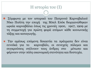 Η ιστορία του (I)
⚫ Σύμφωνα με τον ιστορικό του Πατρινού Καρναβαλιού
Νίκο Πολίτη την εποχή της Μπελ Επόκ διοργανώθηκαν
ωραία καρναβάλια όπως τις χρονιές 1900, 1907, 1909 με
τη συμμετοχή για πρώτη φορά ατόμων κάθε κοινωνικής
τάξης και καταγωγής.
⚫ Την αμέσως επόμενη δεκαετία τα πράγματα δεν είναι
ευνοϊκά για το καρναβάλι, οι συνεχείς πόλεμοι και
συγκρούσεις στέλνουν τους άνδρες στο μέτωπο και
φέρνουν στην πόλη οικονομική στενότητα και δυστυχία.
 
