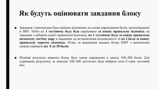 Як будуть оцінювати завдання блоку
■ Завдання з математики буде оцінено відповідно до схеми нарахування балів, застосовуваної
в ЗНО. Тобто по 1 тестовому балу буде нараховано за кожну правильну відповідь на
завдання з вибором однієї правильної відповіді, по 1 тестовому балу за кожну правильно
визначену логічну пару в завданнях на встановлення відповідності та по 2 бали за кожну
правильну коротку відповідь. Отже, за виконання завдань блоку НМТ з математики
можна отримати від 0 до 30 балів.
■ Пізніше результат кожного блоку буде також переведено в шкалу 100–200 балів. Для
отримання результату за шкалою 100–200 достатньо буде набрати хоча б один тестовий
бал.
 