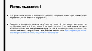 Рівень складності
■ Для розв’язання завдань з математики упродовж тестування можна буде скористатися
чернеткою (всього надається 2 аркуші А4).
■ Завдання з математики зможуть розв’язати не лише ті, хто вивчав математику на
профільному рівні, а й ті, хто вивчав її на рівні стандарту. Адже здебільшого завдання
відповідають саме програмі рівня стандарту. До того ж кожному учаснику тестування буде
надана можливість скористатися довідковими матеріалами https://testportal.gov.ua//wp-
content/uploads/2022/04/ZNO_Math_dovidkovy-materialy.pdf
 