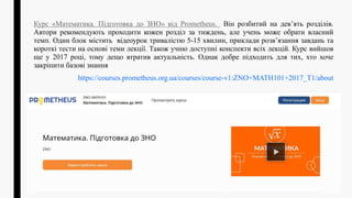Курс «Математика. Підготовка до ЗНО» від Prometheus. Він розбитий на дев’ять розділів.
Автори рекомендують проходити кожен розділ за тиждень, але учень може обрати власний
темп. Один блок містить відеоурок тривалістю 5-15 хвилин, приклади розв’язання завдань та
короткі тести на основі теми лекції. Також учню доступні конспекти всіх лекцій. Курс вийшов
ще у 2017 році, тому дещо втратив актуальність. Однак добре підходить для тих, хто хоче
закріпити базові знання
https://courses.prometheus.org.ua/courses/course-v1:ZNO+MATH101+2017_T1/about
 