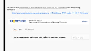 Онлайн-курс «Підготовка до ЗНО з математики: лайфхаки від Могилянки» на майданчику
Рrometheu
https://courses.prometheus.org.ua/courses/course-v1:NAUKMA+ZNO_Math_101+2019_T3/course/
 