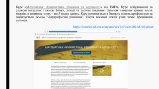 Курс «Математика: Арифметика, рiвняння та нерiвностi» від EdEra. Курс побудований за
схожою моделлю: тижневі блоки, лекції та тестові завдання. Загалом навчання триває шість
тижнів, в кожному з них – по 5 годин занять. Курс починається з базових понять арифметики та
закінчується темою “Логарифмічні рівняння”. Після восьмої лекції учня чекає проміжний
екзамен.
https://courses.ed-era.com/courses/EdEra/m102/M102/about
 