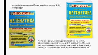 Книга на основі шкільного курсу з математики, яка містить
основні завдання для підготовки до ЗНО з математики. Перевага
цього підручника над відеокурсами – актуальність. Раз в рік книгу
перевидають, враховуючи в новій редакції актуальні вимоги ЗНО.
 шкільні підручники, посібники для підготовки до ЗНО,
інші ресурси
 