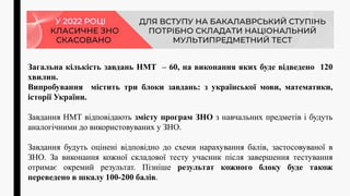 Загальна кількість завдань НМТ – 60, на виконання яких буде відведено 120
хвилин.
Випробування містить три блоки завдань: з української мови, математики,
історії України.
Завдання НМТ відповідають змісту програм ЗНО з навчальних предметів і будуть
аналогічними до використовуваних у ЗНО.
Завдання будуть оцінені відповідно до схеми нарахування балів, застосовуваної в
ЗНО. За виконання кожної складової тесту учасник після завершення тестування
отримає окремий результат. Пізніше результат кожного блоку буде також
переведено в шкалу 100-200 балів.
 