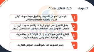 ‫التسويف‬
... .
‫معه؟‬ ‫تتعامع‬ ‫كيف‬
:
‫الحقيق‬ ‫العدو‬ ‫هو‬ ‫والتأجيع‬ ‫التسويف‬ ‫أن‬ ‫تعلم‬ ‫أن‬ ‫عليك‬
‫ي‬
‫والنتائج‬ ‫األهداف‬ ‫وتحقيق‬ ‫للنجاح‬
.
1
‫دنيا‬ ‫في‬ ً‫ا‬‫خصوح‬ ‫واألحح‬ ‫الغد‬ ‫إلى‬ ‫اليوم‬ ‫عمع‬ ‫تؤجع‬ ‫ال‬ ‫يقال‬
‫تل‬ ‫التي‬ ‫الساعة‬ ‫إلى‬ ‫الحالية‬ ‫الساعة‬ ‫عمع‬ ‫تؤجع‬ ‫أال‬ ،‫األعمال‬
‫يها‬
.
2
‫والتسوي‬ ،‫ثمن‬ ‫للوقت‬ ‫أن‬ ‫يدرك‬ ‫الذي‬ ‫هو‬ ‫الناجح‬ ‫اإلداري‬
‫ف‬
‫المستويات‬ ‫جميع‬ ‫وعلى‬ ‫سائي‬ ‫ال‬ ‫تياكم‬ ‫يعني‬
.
3
‫اإلدارية‬ ‫الفوضى‬ ‫ألسباب‬ ‫أهم‬ ‫من‬ ‫التسويف‬ ‫يعتبي‬
. 4
 