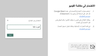 ‫اﻟﻔﯾدﯾو‬ ‫ﻣﻛﺎﻟﻣﺔ‬ ‫إﻟﻰ‬ ‫اﻻﻧﺿﻣﺎم‬
.1
Google Meet ‫ﺟﻠﺳﺔ‬ ‫إﻟﻰ‬ ‫ﻟﻼﻧﺿﻣﺎم‬ ‫اﻻﺟﺗﻣﺎع‬ ‫ف‬ّ‫ﻣﻌر‬ ‫ِم‬‫د‬‫اﺳﺗﺧ‬
.(Classroom ‫ﻣواد‬ ‫ﻓﻲ‬ ‫ج‬َ‫اﻟﻣدر‬ ‫اﻟراﺑط‬ ‫ﻋﻠﻰ‬ ‫اﻧﻘر‬ ‫)أو‬
‫اﻟﻣﻌﻠوﻣﺎت‬ ‫ﻣن‬ ‫ﻣزﯾد‬
.2
‫اﻟﻣﯾﻛروﻓون‬ ‫وﻛﺗم‬ ‫اﻟﻛﺎﻣﯾرا‬ ‫وإﯾﻘﺎف‬ ‫اﻟﺻورة‬ ‫ﻋﻠﻰ‬ ‫ّﻼع‬‫ط‬‫اﻻ‬ ‫ﯾﻣﻛﻧك‬
.‫اﻟﺟﻠﺳﺔ‬ ‫إﻟﻰ‬ ‫اﻻﻧﺿﻣﺎم‬ ‫ﻗﺑل‬
.3
.‫ّﺔ‬‫ﺻ‬‫اﻟﺣ‬ ‫ﺗﺳﺟﯾل‬ ‫اﺧﺗﯾﺎر‬ ‫ﯾﻣﻛﻧك‬ ،‫اﻹﺿﺎﻓﯾﺔ‬ ‫اﻟﺧﯾﺎرات‬ ‫ﻗﺎﺋﻣﺔ‬ ‫ﻓﻲ‬
‫اﻟﻣﻌﻠوﻣﺎت‬ ‫ﻣن‬ ‫ﻣزﯾد‬
‫ﻟذﻟك‬ ،‫اﻟﺑﯾﺎﻧﺎت‬ ‫ﻣن‬ ‫اﻟﻛﺛﯾر‬ ‫اﻟﻛﺎﻣﯾرا‬ ‫ﺗﺳﺗﮭﻠك‬
‫اﻟﻛﺎﻣﯾرا‬ ‫إﯾﻘﺎف‬ ‫اﻟﺟﻣﯾﻊ‬ ‫ﻣن‬ ‫ﺑﺎﻟطﻠب‬ ‫ﻧﻧﺻﺣك‬
.‫اﻟﺑث‬ ‫ﺑطء‬ ‫أو‬ ‫اﻧﻘطﺎع‬ ‫ّب‬‫ﻧ‬‫ﻟﺗﺟ‬
101 ‫اﻟﻔﯾزﯾﺎء‬
 