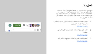 ‫ًﺎ‬‫ﻌ‬‫ﻣ‬ ‫اﻟﻌﻣل‬
‫"ﻣﺳﺗﻧدات‬ ‫)ﻣﺛل‬ Google Drive ‫ﻓﻲ‬ ‫اﻟﺗﺣرﯾر‬ ‫أدوات‬ ‫ﺟﻣﯾﻊ‬ ‫ﺗﺗﯾﺢ‬
‫ﻣن‬ ‫اﻟﺗﻘدﯾﻣﯾﺔ‬ ‫و"اﻟﻌروض‬ "Google ‫ﺑﯾﺎﻧﺎت‬ ‫و"ﺟداول‬ "Google
‫ﻋﻠﻰ‬ ‫ﻣﺳﺗﺧدم‬ 100 ‫إﻟﻰ‬ ‫ﯾﺻل‬ ‫ﻣﺎ‬ ‫ﻋﻣل‬ ‫إﻣﻛﺎﻧﯾﺔ‬ (‫وﻏﯾرھﺎ‬ "Google
.‫ًﺎ‬‫ﻌ‬‫ﻣ‬ ٍ‫ن‬‫آ‬ ‫ﻓﻲ‬ ‫ﻧﻔﺳﮫ‬ ‫اﻟﻣﻠف‬
.1
،‫ّﻣﯾن‬‫ﻠ‬‫واﻟﻣﻌ‬ ‫زﻣﻼﺋﮭم‬ ‫ﻣﻊ‬ ‫وﻣﺷﺎرﻛﺗﮭﺎ‬ ‫ﻣﻠﻔﺎت‬ ‫إﻧﺷﺎء‬ ‫اﻟطﻼب‬ ‫ﺑﺈﻣﻛﺎن‬
.‫ﺑﯾﻧﮭم‬ ‫اﻟﺟﻣﺎﻋﻲ‬ ‫اﻟﻌﻣل‬ ‫ّل‬‫ﮭ‬‫ﯾﺳ‬ ‫ﻣﺎ‬
‫اﻟﻣﻌﻠوﻣﺎت‬ ‫ﻣن‬ ‫ﻣزﯾد‬
.2
‫إﻟﻰ‬ ‫طﺎﻟب‬ ‫ﻛل‬ ‫ﯾﺿﯾﻔﮫ‬ ‫ﻣﺎ‬ ‫ّﻊ‬‫ﺑ‬‫ﻟﺗﺗ‬ ‫اﻟﺗﻌدﯾﻼت‬ ّ‫ل‬‫ﺳﺟ‬ ‫ﻋﻠﻰ‬ ‫ِﻊ‬‫ﻠ‬ّ‫ط‬‫ا‬
.‫اﻟﻣﻠﻔﺎت‬
‫اﻟﻣﻌﻠوﻣﺎت‬ ‫ﻣن‬ ‫ﻣزﯾد‬
.3
.‫ُﻌد‬‫ﺑ‬ ‫ﻋن‬ ‫ﻓورﯾﺔ‬ ‫وﻧﺻﺎﺋﺢ‬ ‫ﻣﻼﺣظﺎت‬ ‫ﻟﺗﻘدﯾم‬ ‫ﺗﻌﻠﯾﻘﺎت‬ ‫ف‬ ِ‫أﺿ‬
‫اﻟﻣﻌﻠوﻣﺎت‬ ‫ﻣن‬ ‫ﻣزﯾد‬
 